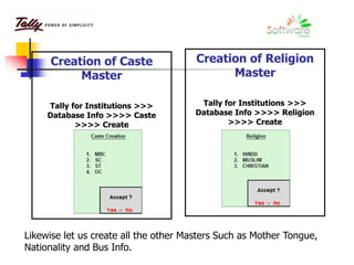 Creation of Caste
Master
Tally for Institutions >>>
Database Info >>>> Caste
>>>> Create
Creation of Religion
Master
Tally for Institutions >>>
Database Info >>>> Religion
>>>> Create
Likewise let us create all the other Masters Such as Mother Tongue,
Nationality and Bus Info.
 