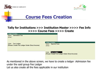 Course Fees Creation
Tally for Institutions >>> Institution Master >>>> Fee Info
>>>> Course Fees >>>> Create
As mentioned in the above screen, we have to create a ledger :Admission fee
under the said group Fee Ledger
Let us also create all the fees applicable in our institution
 