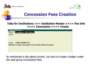 Concession Fees Creation
Tally for Institutions >>> Institution Master >>>> Fee Info
>>>> Concession >>>> Create
As mentioned in the above screen, we have to create a ledger under
the said group Concession Fees
 