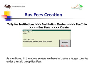 Bus Fees Creation
Tally for Institutions >>> Institution Master >>>> Fee Info
>>>> Bus Fees >>>> Create
As mentioned in the above screen, we have to create a ledger :bus fee
under the said group Bus Fees
 