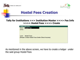 Hostel Fees Creation
Tally for Institutions >>> Institution Master >>>> Fee Info
>>>> Hostel Fees >>>> Create
As mentioned in the above screen, we have to create a ledger under
the said group Hostel Fees
 