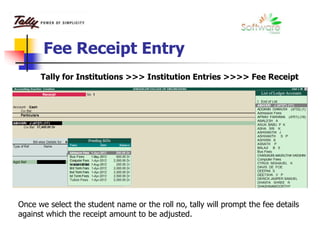 Fee Receipt Entry
Tally for Institutions >>> Institution Entries >>>> Fee Receipt
Once we select the student name or the roll no, tally will prompt the fee details
against which the receipt amount to be adjusted.
 