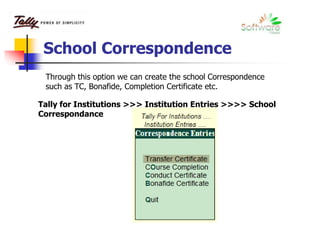 School Correspondence
Through this option we can create the school Correspondence
such as TC, Bonafide, Completion Certificate etc.
Tally for Institutions >>> Institution Entries >>>> School
Correspondance
 