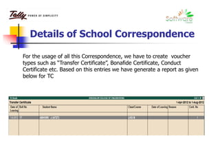 Details of School Correspondence
For the usage of all this Correspondence, we have to create voucher
types such as “Transfer Certificate”, Bonafide Certificate, Conduct
Certificate etc. Based on this entries we have generate a report as given
below for TC
 
