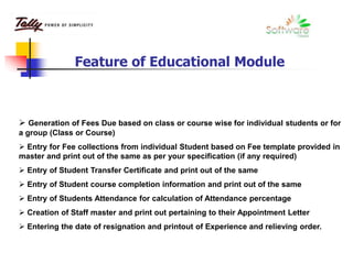  Generation of Fees Due based on class or course wise for individual students or for
a group (Class or Course)
 Entry for Fee collections from individual Student based on Fee template provided in
master and print out of the same as per your specification (if any required)
 Entry of Student Transfer Certificate and print out of the same
 Entry of Student course completion information and print out of the same
 Entry of Students Attendance for calculation of Attendance percentage
 Creation of Staff master and print out pertaining to their Appointment Letter
 Entering the date of resignation and printout of Experience and relieving order.
Feature of Educational Module
 