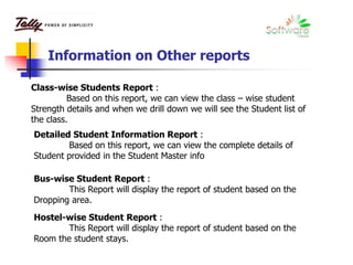 Information on Other reports
Class-wise Students Report :
Based on this report, we can view the class – wise student
Strength details and when we drill down we will see the Student list of
the class.
Detailed Student Information Report :
Based on this report, we can view the complete details of
Student provided in the Student Master info
Bus-wise Student Report :
This Report will display the report of student based on the
Dropping area.
Hostel-wise Student Report :
This Report will display the report of student based on the
Room the student stays.
 