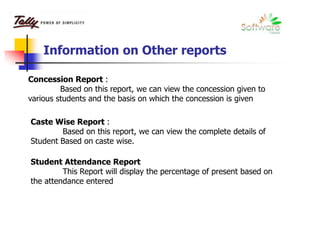Information on Other reports
Concession Report :
Based on this report, we can view the concession given to
various students and the basis on which the concession is given
Caste Wise Report :
Based on this report, we can view the complete details of
Student Based on caste wise.
Student Attendance Report
This Report will display the percentage of present based on
the attendance entered
 