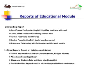 Outstanding Report
Class/Course Fee Outstanding Individual Fee head wise with total
Class/Course Fee total Outstanding Student wise
Student Fee Details Monthly wise
Student Fee collection Daily basis, based on period.
Group wise Outstanding with fee template split for each student
 Other Reports Based on database maintained
Student Info Based on Caste wise, Bus route wise, Religion wise etc.
 Attendance Percentage Report
 Class-wise Students Total and Class wise Student list
 Student Profile – Report Based on Information provided in student master.
Reports of Educational Module
 