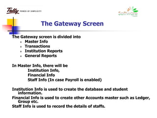 The Gateway Screen
The Gateway screen is divided into
 Master Info
 Transactions
 Institution Reports
 General Reports
In Master Info, there will be
Institution Info,
Financial Info
Staff Info (In case Payroll is enabled)
Institution Info is used to create the database and student
information.
Financial Info is used to create other Accounts master such as Ledger,
Group etc.
Staff Info is used to record the details of staffs.
 