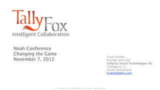 Noah Conference
Changing the Game
                                                                                                Trudi Schifter
November 7, 2012                                                                                Founder and CEO
                                                                                                TallyFox Social Technologies AG
                                                                                                Trittligasse 12
                                                                                                Zurich Switzerland
                                                                                                trudi@tallyfox.com




                © 2012 TallyFox™ Social Technologies AG Zurich Switzerland - www.TallyFox.com
 