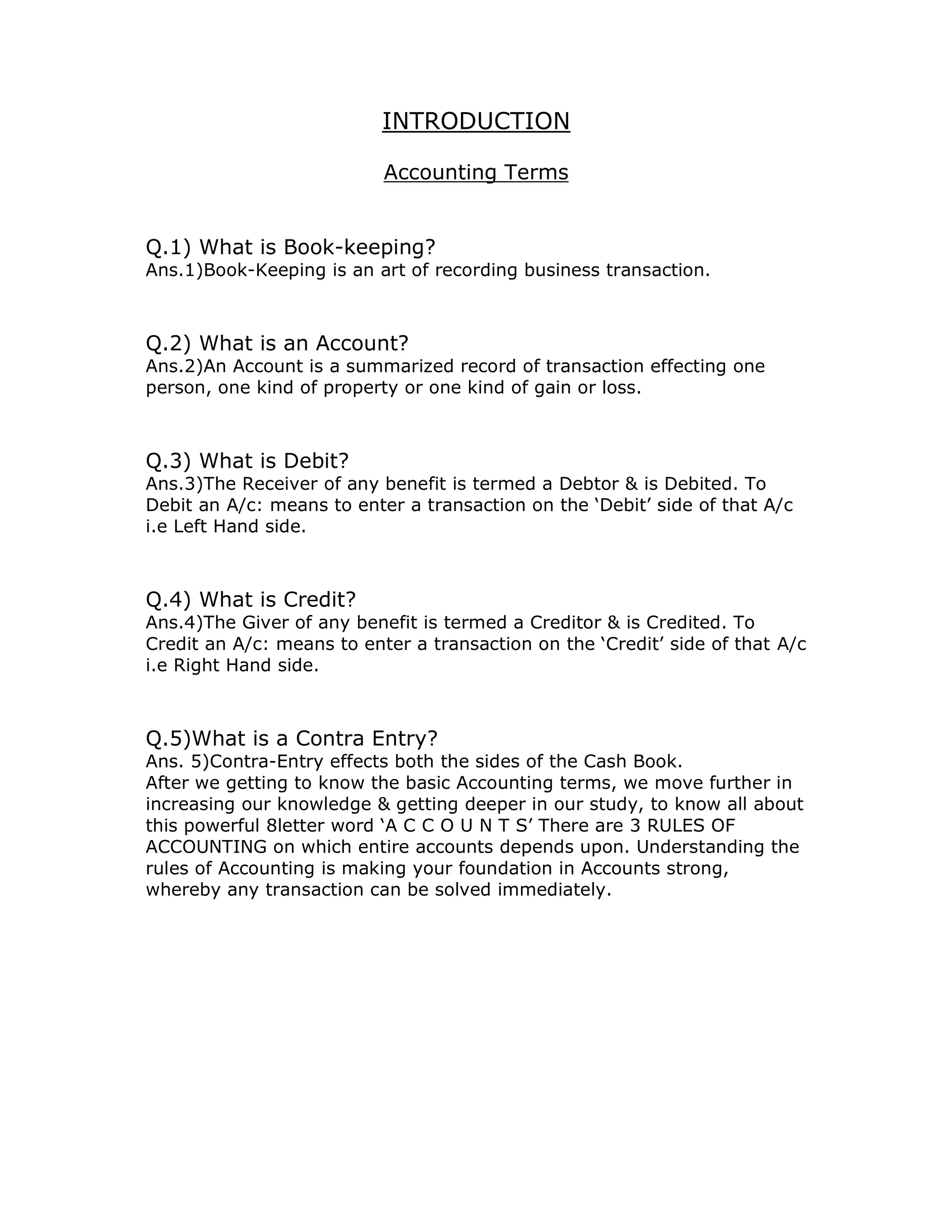 INTRODUCTION 
Accounting Terms 
Q.1) What is Book-keeping? 
Ans.1)Book-Keeping is an art of recording business transaction. 
Q.2) What is an Account? 
Ans.2)An Account is a summarized record of transaction effecting one 
person, one kind of property or one kind of gain or loss. 
Q.3) What is Debit? 
Ans.3)The Receiver of any benefit is termed a Debtor & is Debited. To 
Debit an A/c: means to enter a transaction on the ‘Debit’ side of that A/c 
i.e Left Hand side. 
Q.4) What is Credit? 
Ans.4)The Giver of any benefit is termed a Creditor & is Credited. To 
Credit an A/c: means to enter a transaction on the ‘Credit’ side of that A/c 
i.e Right Hand side. 
Q.5)What is a Contra Entry? 
Ans. 5)Contra-Entry effects both the sides of the Cash Book. 
After we getting to know the basic Accounting terms, we move further in 
increasing our knowledge & getting deeper in our study, to know all about 
this powerful 8letter word ‘A C C O U N T S’ There are 3 RULES OF 
ACCOUNTING on which entire accounts depends upon. Understanding the 
rules of Accounting is making your foundation in Accounts strong, 
whereby any transaction can be solved immediately. 
 