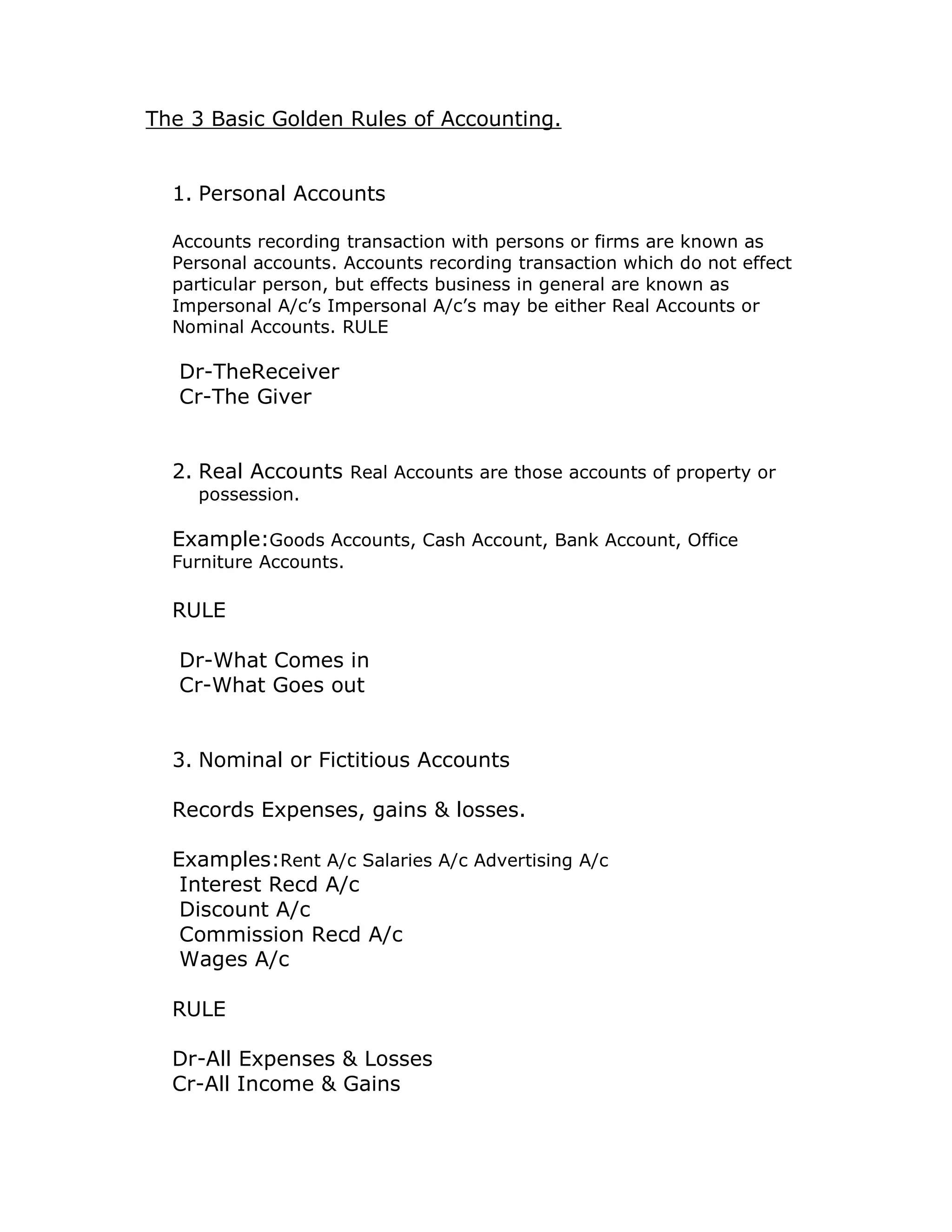 The 3 Basic Golden Rules of Accounting. 
1. Personal Accounts 
Accounts recording transaction with persons or firms are known as 
Personal accounts. Accounts recording transaction which do not effect 
particular person, but effects business in general are known as 
Impersonal A/c’s Impersonal A/c’s may be either Real Accounts or 
Nominal Accounts. RULE 
Dr-TheReceiver 
Cr-The Giver 
2. Real Accounts Real Accounts are those accounts of property or 
possession. 
Example:Goods Accounts, Cash Account, Bank Account, Office 
Furniture Accounts. 
RULE 
Dr-What Comes in 
Cr-What Goes out 
3. Nominal or Fictitious Accounts 
Records Expenses, gains & losses. 
Examples:Rent A/c Salaries A/c Advertising A/c 
Interest Recd A/c 
Discount A/c 
Commission Recd A/c 
Wages A/c 
RULE 
Dr-All Expenses & Losses 
Cr-All Income & Gains 
 