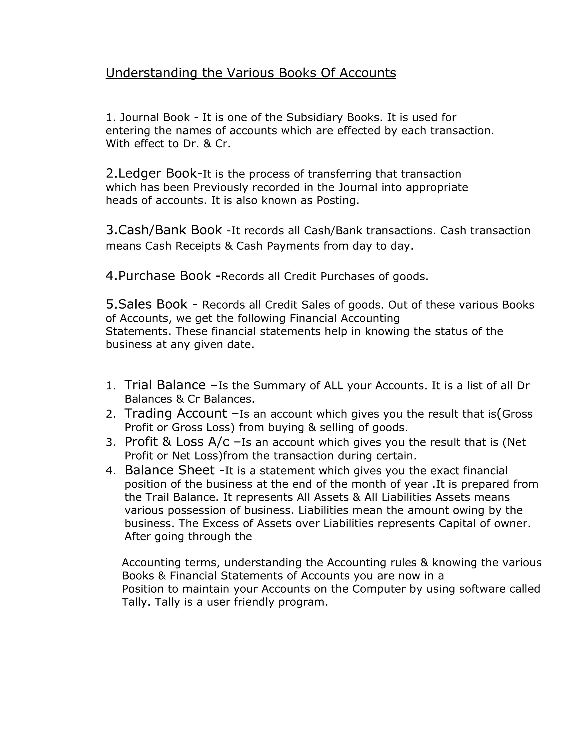 Understanding the Various Books Of Accounts 
1. Journal Book - It is one of the Subsidiary Books. It is used for 
entering the names of accounts which are effected by each transaction. 
With effect to Dr. & Cr. 
2.Ledger Book-It is the process of transferring that transaction 
which has been Previously recorded in the Journal into appropriate 
heads of accounts. It is also known as Posting. 
3.Cash/Bank Book -It records all Cash/Bank transactions. Cash transaction 
means Cash Receipts & Cash Payments from day to day. 
4.Purchase Book -Records all Credit Purchases of goods. 
5.Sales Book - Records all Credit Sales of goods. Out of these various Books 
of Accounts, we get the following Financial Accounting 
Statements. These financial statements help in knowing the status of the 
business at any given date. 
1. Trial Balance –Is the Summary of ALL your Accounts. It is a list of all Dr 
Balances & Cr Balances. 
2. Trading Account –Is an account which gives you the result that is(Gross 
Profit or Gross Loss) from buying & selling of goods. 
3. Profit & Loss A/c –Is an account which gives you the result that is (Net 
Profit or Net Loss)from the transaction during certain. 
4. Balance Sheet -It is a statement which gives you the exact financial 
position of the business at the end of the month of year .It is prepared from 
the Trail Balance. It represents All Assets & All Liabilities Assets means 
various possession of business. Liabilities mean the amount owing by the 
business. The Excess of Assets over Liabilities represents Capital of owner. 
After going through the 
Accounting terms, understanding the Accounting rules & knowing the various 
Books & Financial Statements of Accounts you are now in a 
Position to maintain your Accounts on the Computer by using software called 
Tally. Tally is a user friendly program. 
 