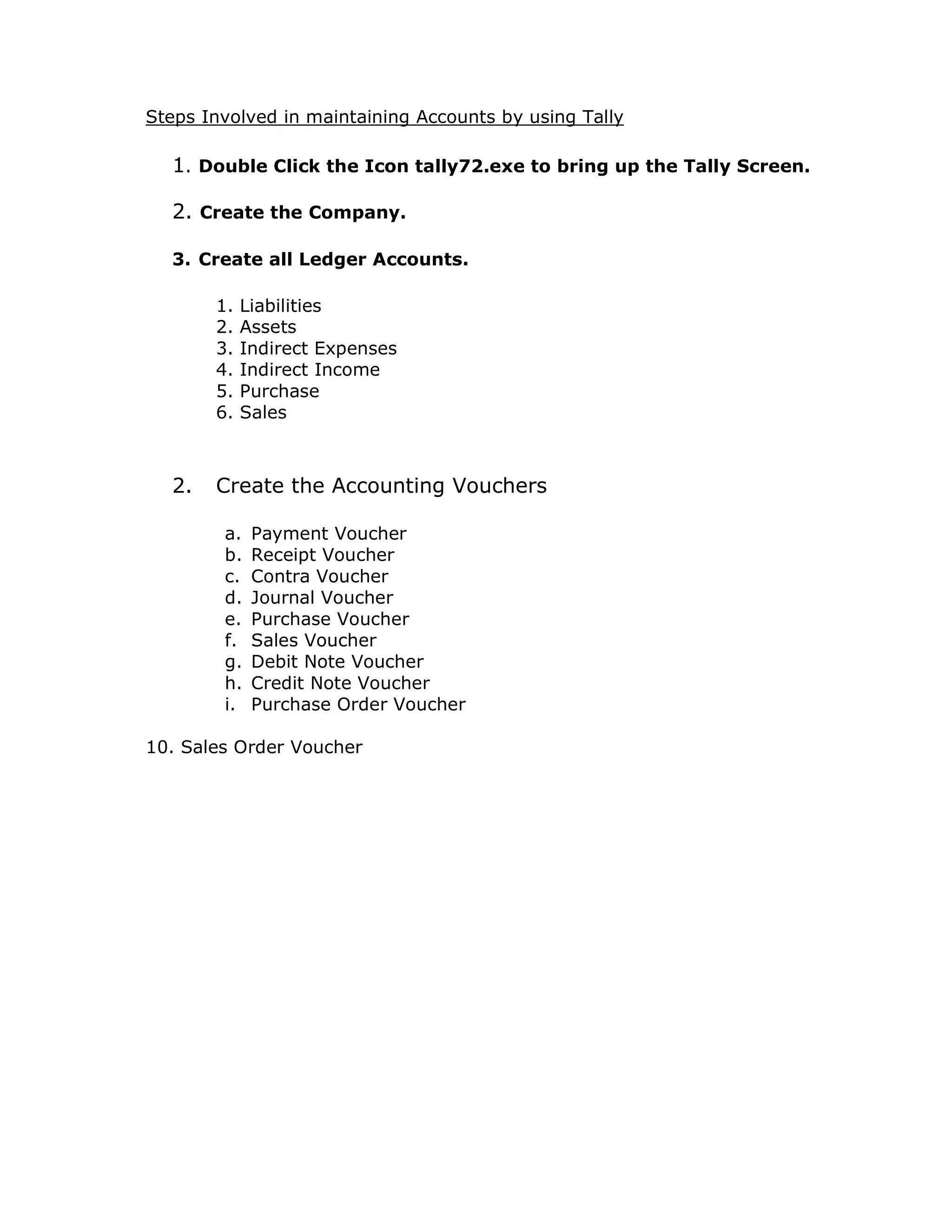 Steps Involved in maintaining Accounts by using Tally 
1. Double Click the Icon tally72.exe to bring up the Tally Screen. 
2. Create the Company. 
3. Create all Ledger Accounts. 
1. Liabilities 
2. Assets 
3. Indirect Expenses 
4. Indirect Income 
5. Purchase 
6. Sales 
2. Create the Accounting Vouchers 
a. Payment Voucher 
b. Receipt Voucher 
c. Contra Voucher 
d. Journal Voucher 
e. Purchase Voucher 
f. Sales Voucher 
g. Debit Note Voucher 
h. Credit Note Voucher 
i. Purchase Order Voucher 
10. Sales Order Voucher 
 