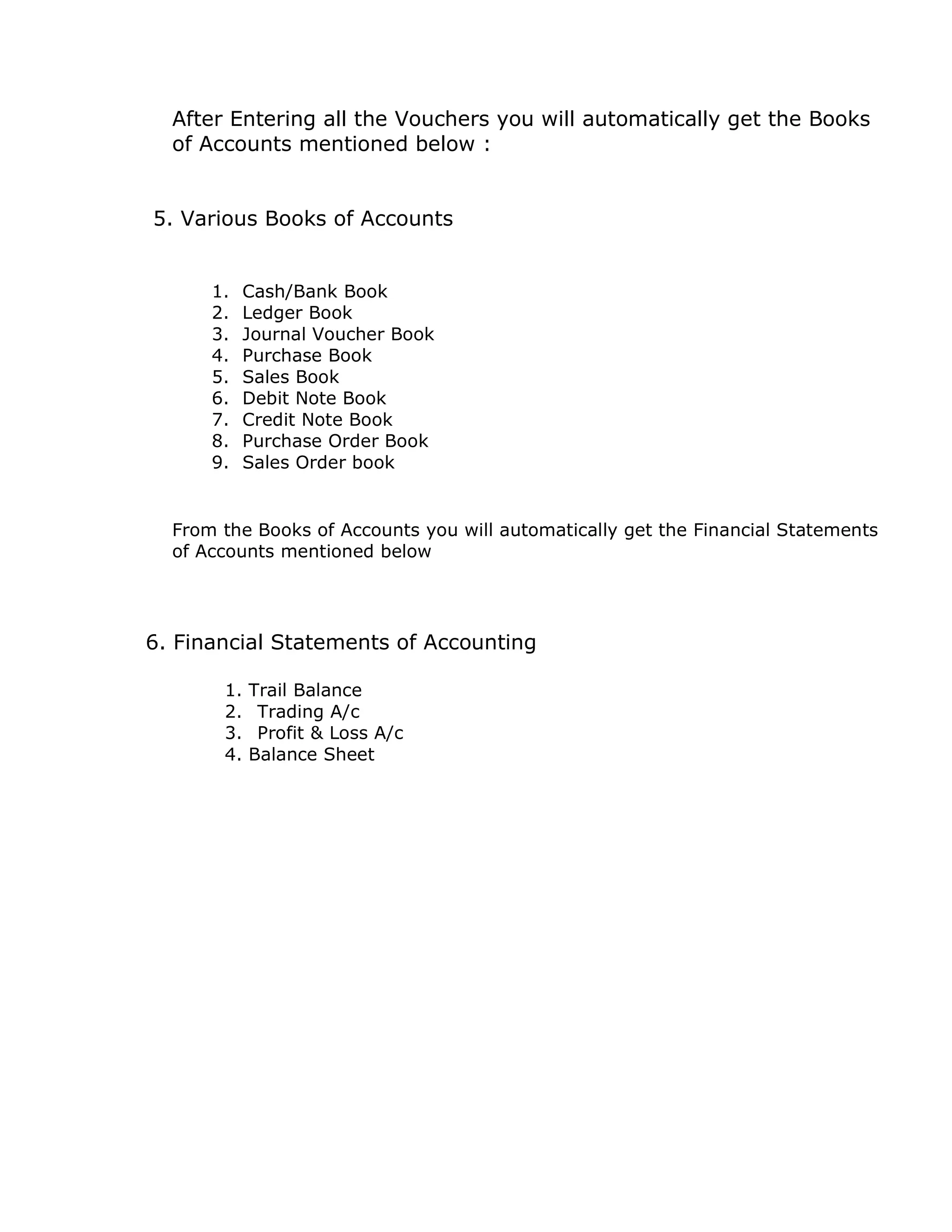 After Entering all the Vouchers you will automatically get the Books 
of Accounts mentioned below : 
5. Various Books of Accounts 
1. Cash/Bank Book 
2. Ledger Book 
3. Journal Voucher Book 
4. Purchase Book 
5. Sales Book 
6. Debit Note Book 
7. Credit Note Book 
8. Purchase Order Book 
9. Sales Order book 
From the Books of Accounts you will automatically get the Financial Statements 
of Accounts mentioned below 
6. Financial Statements of Accounting 
1. Trail Balance 
2. Trading A/c 
3. Profit & Loss A/c 
4. Balance Sheet 

