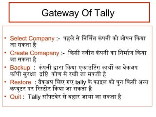 Gateway Of Tally
• Select Company :- पहले से िनिर्मिमित कंपनिर्मी को ओपनिर्म िकया
जा सकता है
• Create Comapany :- िकसी निर्मवीनिर्म कंपनिर्मी का िनिर्ममिार्माण िकया
जा सकता है
• Backup : कंपनिर्मी द्वारा िकया एकाउंिटिंग कायो का बेकअप
कॉपी सुरक्षा द्रष्टिष्टि कोण से रखी जा सकती है
• Restore : बैकअप िलए गए tally के फाइल को पुनिर्म िकसी अन्य
कंप्यूटिंर पर िरस्टिंोर िकया जा सकता है
• Quit : Tally सॉफ्टिंवेर से बहार जाया जा सकता है
 