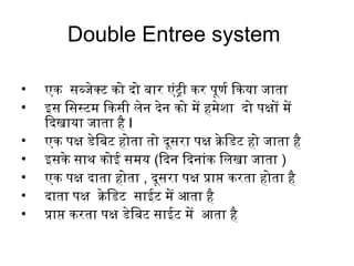 Double Entree system
• एक सब्जिेक्टिं को दो बार एंटट्री कर पूणयर्ण ियाकया जिाता
• इस िसस्टिंम ियाकसी लेन देन को में हमेशा दो पक्षों में
ियादखाया जिाता है I
• एक पक्ष डेिबटिं होता तो दूसरा पक्ष क्रिेिडटिं हो जिाता है
• इसके साथ कोई समय (ियादन ियादनांटक िलखा जिाता )
• एक पक्ष दाता होता , दूसरा पक्ष प्रक्राप्त करता होता है
• दाता पक्ष क्रिेिडटिं साईटिं में आता है
• प्रक्राप्त करता पक्ष डेिबटिं साईटिं में आता है
 