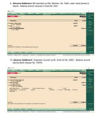 9. Advance Settlement :Bill submitted by Mrs. Manisha Rs. 7450/- under head Games &
Sports . Balance amount received in Cash Rs. 550/-
10. Advance Settlement : Expenses incurred by Mr. Aman for Rs. 4380/- . Balance amount
paid by Bank (cheque No. 73879)