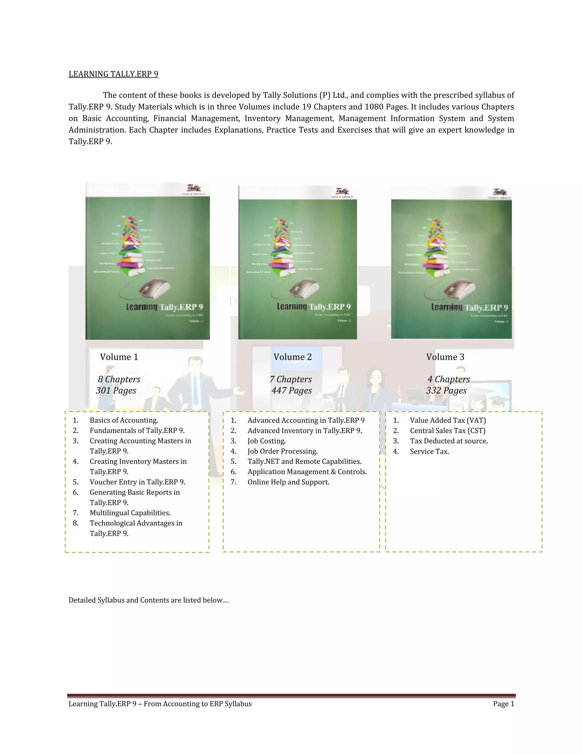 Learning Tally.ERP 9 – From Accounting to ERP Syllabus Page 1
LEARNING TALLY.ERP 9
The content of these books is developed by Tally Solutions (P) Ltd., and complies with the prescribed syllabus of
Tally.ERP 9. Study Materials which is in three Volumes include 19 Chapters and 1080 Pages. It includes various Chapters
on Basic Accounting, Financial Management, Inventory Management, Management Information System and System
Administration. Each Chapter includes Explanations, Practice Tests and Exercises that will give an expert knowledge in
Tally.ERP 9.
Volume 1 Volume 2 Volume 3
8 Chapters 7 Chapters 4 Chapters
301 Pages 447 Pages 332 Pages
Detailed Syllabus and Contents are listed below…
1. Basics of Accounting.
2. Fundamentals of Tally.ERP 9.
3. Creating Accounting Masters in
Tally.ERP 9.
4. Creating Inventory Masters in
Tally.ERP 9.
5. Voucher Entry in Tally.ERP 9.
6. Generating Basic Reports in
Tally.ERP 9.
7. Multilingual Capabilities.
8. Technological Advantages in
Tally.ERP 9.
1. Advanced Accounting in Tally.ERP 9
2. Advanced Inventory in Tally.ERP 9.
3. Job Costing.
4. Job Order Processing.
5. Tally.NET and Remote Capabilities.
6. Application Management & Controls.
7. Online Help and Support.
1. Value Added Tax (VAT)
2. Central Sales Tax (CST)
3. Tax Deducted at source.
4. Service Tax.
 