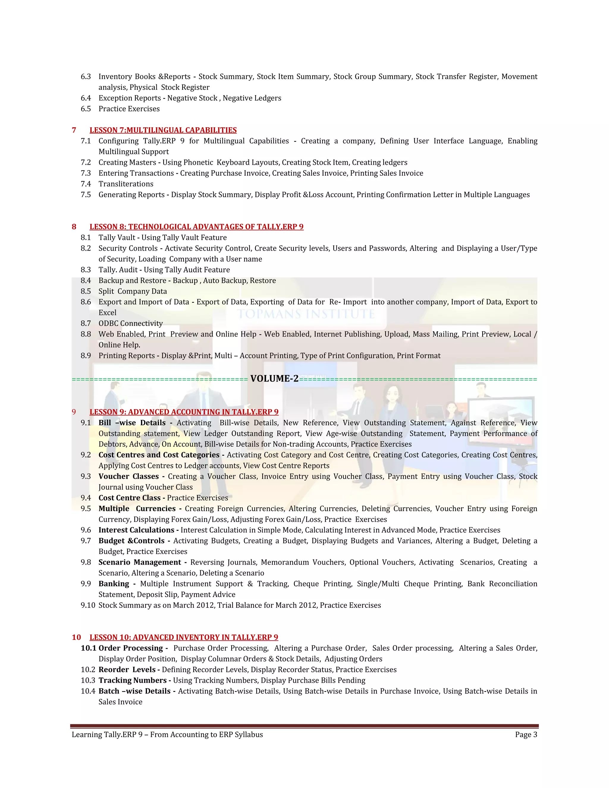 Learning Tally.ERP 9 – From Accounting to ERP Syllabus Page 3
6.3 Inventory Books &Reports - Stock Summary, Stock Item Summary, Stock Group Summary, Stock Transfer Register, Movement
analysis, Physical Stock Register
6.4 Exception Reports - Negative Stock , Negative Ledgers
6.5 Practice Exercises
7 LESSON 7:MULTILINGUAL CAPABILITIES
7.1 Configuring Tally.ERP 9 for Multilingual Capabilities - Creating a company, Defining User Interface Language, Enabling
Multilingual Support
7.2 Creating Masters - Using Phonetic Keyboard Layouts, Creating Stock Item, Creating ledgers
7.3 Entering Transactions - Creating Purchase Invoice, Creating Sales Invoice, Printing Sales Invoice
7.4 Transliterations
7.5 Generating Reports - Display Stock Summary, Display Profit &Loss Account, Printing Confirmation Letter in Multiple Languages
8 LESSON 8: TECHNOLOGICAL ADVANTAGES OF TALLY.ERP 9
8.1 Tally Vault - Using Tally Vault Feature
8.2 Security Controls - Activate Security Control, Create Security levels, Users and Passwords, Altering and Displaying a User/Type
of Security, Loading Company with a User name
8.3 Tally. Audit - Using Tally Audit Feature
8.4 Backup and Restore - Backup , Auto Backup, Restore
8.5 Split Company Data
8.6 Export and Import of Data - Export of Data, Exporting of Data for Re- Import into another company, Import of Data, Export to
Excel
8.7 ODBC Connectivity
8.8 Web Enabled, Print Preview and Online Help - Web Enabled, Internet Publishing, Upload, Mass Mailing, Print Preview, Local /
Online Help.
8.9 Printing Reports - Display &Print, Multi – Account Printing, Type of Print Configuration, Print Format
======================================== VOLUME-2======================================================
9 LESSON 9: ADVANCED ACCOUNTING IN TALLY.ERP 9
9.1 Bill –wise Details - Activating Bill-wise Details, New Reference, View Outstanding Statement, Against Reference, View
Outstanding statement, View Ledger Outstanding Report, View Age-wise Outstanding Statement, Payment Performance of
Debtors, Advance, On Account, Bill-wise Details for Non-trading Accounts, Practice Exercises
9.2 Cost Centres and Cost Categories - Activating Cost Category and Cost Centre, Creating Cost Categories, Creating Cost Centres,
Applying Cost Centres to Ledger accounts, View Cost Centre Reports
9.3 Voucher Classes - Creating a Voucher Class, Invoice Entry using Voucher Class, Payment Entry using Voucher Class, Stock
Journal using Voucher Class
9.4 Cost Centre Class - Practice Exercises
9.5 Multiple Currencies - Creating Foreign Currencies, Altering Currencies, Deleting Currencies, Voucher Entry using Foreign
Currency, Displaying Forex Gain/Loss, Adjusting Forex Gain/Loss, Practice Exercises
9.6 Interest Calculations - Interest Calculation in Simple Mode, Calculating Interest in Advanced Mode, Practice Exercises
9.7 Budget &Controls - Activating Budgets, Creating a Budget, Displaying Budgets and Variances, Altering a Budget, Deleting a
Budget, Practice Exercises
9.8 Scenario Management - Reversing Journals, Memorandum Vouchers, Optional Vouchers, Activating Scenarios, Creating a
Scenario, Altering a Scenario, Deleting a Scenario
9.9 Banking - Multiple Instrument Support & Tracking, Cheque Printing, Single/Multi Cheque Printing, Bank Reconciliation
Statement, Deposit Slip, Payment Advice
9.10 Stock Summary as on March 2012, Trial Balance for March 2012, Practice Exercises
10 LESSON 10: ADVANCED INVENTORY IN TALLY.ERP 9
10.1 Order Processing - Purchase Order Processing, Altering a Purchase Order, Sales Order processing, Altering a Sales Order,
Display Order Position, Display Columnar Orders & Stock Details, Adjusting Orders
10.2 Reorder Levels - Defining Recorder Levels, Display Recorder Status, Practice Exercises
10.3 Tracking Numbers - Using Tracking Numbers, Display Purchase Bills Pending
10.4 Batch –wise Details - Activating Batch-wise Details, Using Batch-wise Details in Purchase Invoice, Using Batch-wise Details in
Sales Invoice
 
