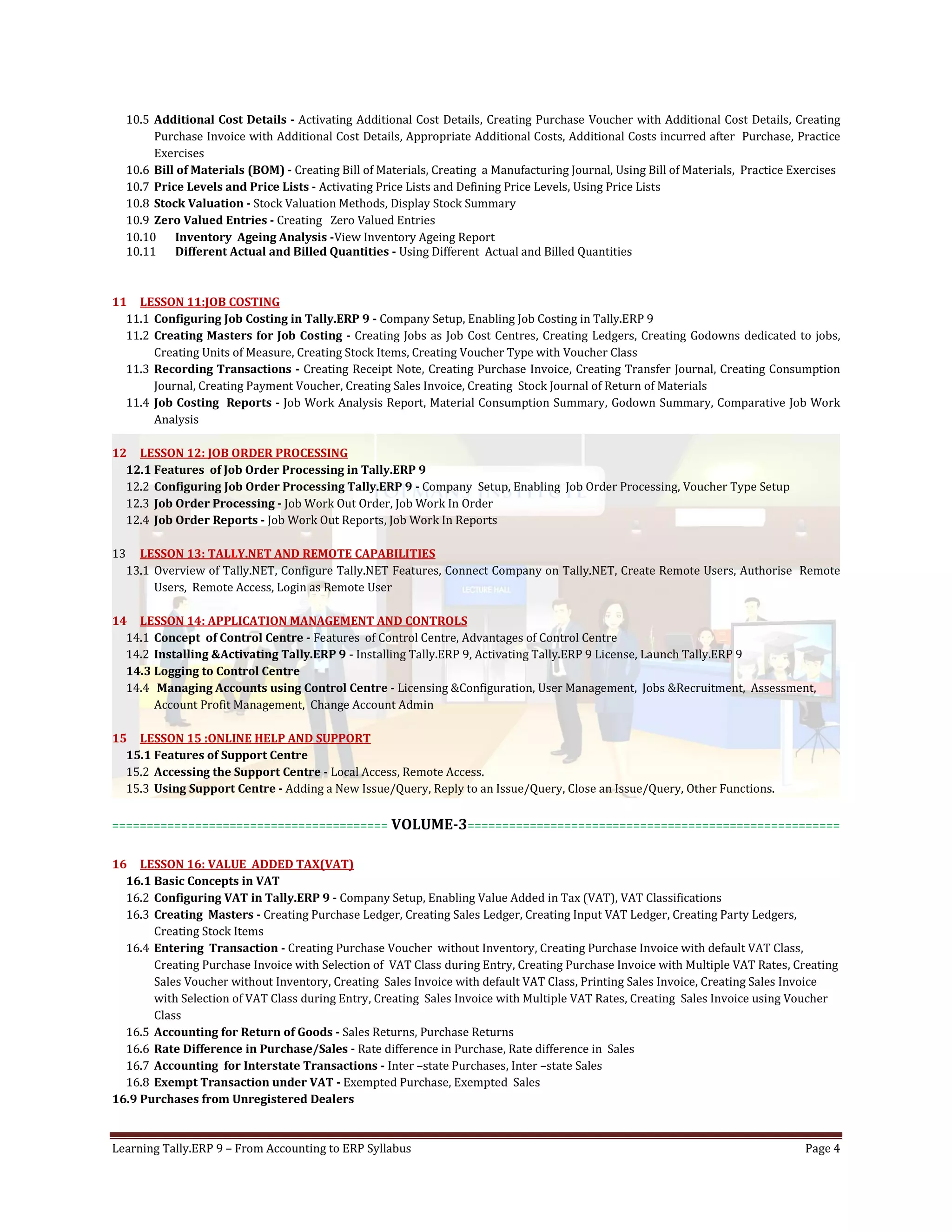 Learning Tally.ERP 9 – From Accounting to ERP Syllabus Page 4
10.5 Additional Cost Details - Activating Additional Cost Details, Creating Purchase Voucher with Additional Cost Details, Creating
Purchase Invoice with Additional Cost Details, Appropriate Additional Costs, Additional Costs incurred after Purchase, Practice
Exercises
10.6 Bill of Materials (BOM) - Creating Bill of Materials, Creating a Manufacturing Journal, Using Bill of Materials, Practice Exercises
10.7 Price Levels and Price Lists - Activating Price Lists and Defining Price Levels, Using Price Lists
10.8 Stock Valuation - Stock Valuation Methods, Display Stock Summary
10.9 Zero Valued Entries - Creating Zero Valued Entries
10.10 Inventory Ageing Analysis -View Inventory Ageing Report
10.11 Different Actual and Billed Quantities - Using Different Actual and Billed Quantities
11 LESSON 11:JOB COSTING
11.1 Configuring Job Costing in Tally.ERP 9 - Company Setup, Enabling Job Costing in Tally.ERP 9
11.2 Creating Masters for Job Costing - Creating Jobs as Job Cost Centres, Creating Ledgers, Creating Godowns dedicated to jobs,
Creating Units of Measure, Creating Stock Items, Creating Voucher Type with Voucher Class
11.3 Recording Transactions - Creating Receipt Note, Creating Purchase Invoice, Creating Transfer Journal, Creating Consumption
Journal, Creating Payment Voucher, Creating Sales Invoice, Creating Stock Journal of Return of Materials
11.4 Job Costing Reports - Job Work Analysis Report, Material Consumption Summary, Godown Summary, Comparative Job Work
Analysis
12 LESSON 12: JOB ORDER PROCESSING
12.1 Features of Job Order Processing in Tally.ERP 9
12.2 Configuring Job Order Processing Tally.ERP 9 - Company Setup, Enabling Job Order Processing, Voucher Type Setup
12.3 Job Order Processing - Job Work Out Order, Job Work In Order
12.4 Job Order Reports - Job Work Out Reports, Job Work In Reports
13 LESSON 13: TALLY.NET AND REMOTE CAPABILITIES
13.1 Overview of Tally.NET, Configure Tally.NET Features, Connect Company on Tally.NET, Create Remote Users, Authorise Remote
Users, Remote Access, Login as Remote User
14 LESSON 14: APPLICATION MANAGEMENT AND CONTROLS
14.1 Concept of Control Centre - Features of Control Centre, Advantages of Control Centre
14.2 Installing &Activating Tally.ERP 9 - Installing Tally.ERP 9, Activating Tally.ERP 9 License, Launch Tally.ERP 9
14.3 Logging to Control Centre
14.4 Managing Accounts using Control Centre - Licensing &Configuration, User Management, Jobs &Recruitment, Assessment,
Account Profit Management, Change Account Admin
15 LESSON 15 :ONLINE HELP AND SUPPORT
15.1 Features of Support Centre
15.2 Accessing the Support Centre - Local Access, Remote Access.
15.3 Using Support Centre - Adding a New Issue/Query, Reply to an Issue/Query, Close an Issue/Query, Other Functions.
======================================== VOLUME-3======================================================
16 LESSON 16: VALUE ADDED TAX(VAT)
16.1 Basic Concepts in VAT
16.2 Configuring VAT in Tally.ERP 9 - Company Setup, Enabling Value Added in Tax (VAT), VAT Classifications
16.3 Creating Masters - Creating Purchase Ledger, Creating Sales Ledger, Creating Input VAT Ledger, Creating Party Ledgers,
Creating Stock Items
16.4 Entering Transaction - Creating Purchase Voucher without Inventory, Creating Purchase Invoice with default VAT Class,
Creating Purchase Invoice with Selection of VAT Class during Entry, Creating Purchase Invoice with Multiple VAT Rates, Creating
Sales Voucher without Inventory, Creating Sales Invoice with default VAT Class, Printing Sales Invoice, Creating Sales Invoice
with Selection of VAT Class during Entry, Creating Sales Invoice with Multiple VAT Rates, Creating Sales Invoice using Voucher
Class
16.5 Accounting for Return of Goods - Sales Returns, Purchase Returns
16.6 Rate Difference in Purchase/Sales - Rate difference in Purchase, Rate difference in Sales
16.7 Accounting for Interstate Transactions - Inter –state Purchases, Inter –state Sales
16.8 Exempt Transaction under VAT - Exempted Purchase, Exempted Sales
16.9 Purchases from Unregistered Dealers
 
