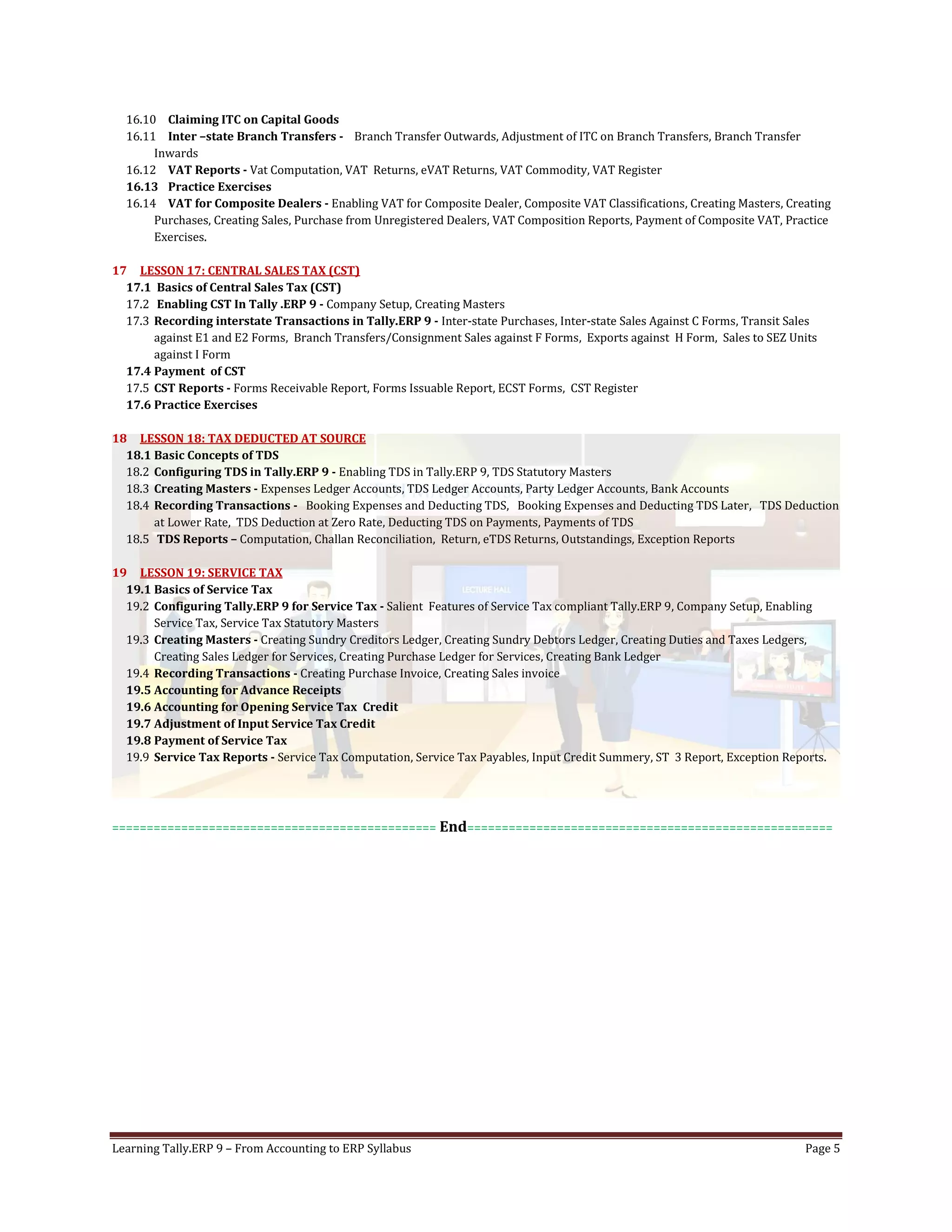 Learning Tally.ERP 9 – From Accounting to ERP Syllabus Page 5
16.10 Claiming ITC on Capital Goods
16.11 Inter –state Branch Transfers - Branch Transfer Outwards, Adjustment of ITC on Branch Transfers, Branch Transfer
Inwards
16.12 VAT Reports - Vat Computation, VAT Returns, eVAT Returns, VAT Commodity, VAT Register
16.13 Practice Exercises
16.14 VAT for Composite Dealers - Enabling VAT for Composite Dealer, Composite VAT Classifications, Creating Masters, Creating
Purchases, Creating Sales, Purchase from Unregistered Dealers, VAT Composition Reports, Payment of Composite VAT, Practice
Exercises.
17 LESSON 17: CENTRAL SALES TAX (CST)
17.1 Basics of Central Sales Tax (CST)
17.2 Enabling CST In Tally .ERP 9 - Company Setup, Creating Masters
17.3 Recording interstate Transactions in Tally.ERP 9 - Inter-state Purchases, Inter-state Sales Against C Forms, Transit Sales
against E1 and E2 Forms, Branch Transfers/Consignment Sales against F Forms, Exports against H Form, Sales to SEZ Units
against I Form
17.4 Payment of CST
17.5 CST Reports - Forms Receivable Report, Forms Issuable Report, ECST Forms, CST Register
17.6 Practice Exercises
18 LESSON 18: TAX DEDUCTED AT SOURCE
18.1 Basic Concepts of TDS
18.2 Configuring TDS in Tally.ERP 9 - Enabling TDS in Tally.ERP 9, TDS Statutory Masters
18.3 Creating Masters - Expenses Ledger Accounts, TDS Ledger Accounts, Party Ledger Accounts, Bank Accounts
18.4 Recording Transactions - Booking Expenses and Deducting TDS, Booking Expenses and Deducting TDS Later, TDS Deduction
at Lower Rate, TDS Deduction at Zero Rate, Deducting TDS on Payments, Payments of TDS
18.5 TDS Reports – Computation, Challan Reconciliation, Return, eTDS Returns, Outstandings, Exception Reports
19 LESSON 19: SERVICE TAX
19.1 Basics of Service Tax
19.2 Configuring Tally.ERP 9 for Service Tax - Salient Features of Service Tax compliant Tally.ERP 9, Company Setup, Enabling
Service Tax, Service Tax Statutory Masters
19.3 Creating Masters - Creating Sundry Creditors Ledger, Creating Sundry Debtors Ledger, Creating Duties and Taxes Ledgers,
Creating Sales Ledger for Services, Creating Purchase Ledger for Services, Creating Bank Ledger
19.4 Recording Transactions - Creating Purchase Invoice, Creating Sales invoice
19.5 Accounting for Advance Receipts
19.6 Accounting for Opening Service Tax Credit
19.7 Adjustment of Input Service Tax Credit
19.8 Payment of Service Tax
19.9 Service Tax Reports - Service Tax Computation, Service Tax Payables, Input Credit Summery, ST 3 Report, Exception Reports.
=============================================== End=====================================================
 
