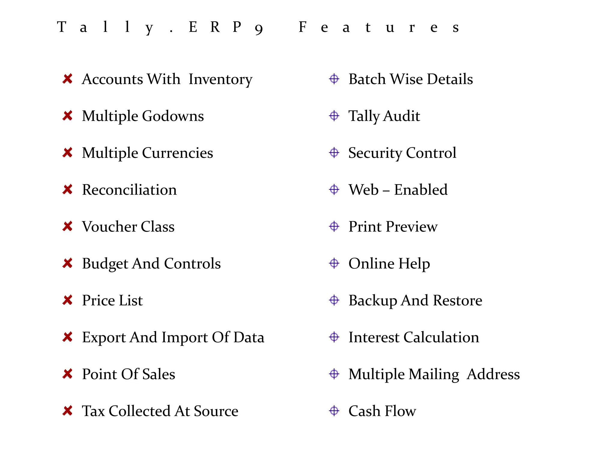 T a l l y . E R P 9 F e a t u r e s
Accounts With Inventory
Multiple Godowns
Multiple Currencies
Reconciliation
Voucher Class
Budget And Controls
Price List
Export And Import Of Data
Point Of Sales
Tax Collected At Source
Batch Wise Details
Tally Audit
Security Control
Web – Enabled
Print Preview
Online Help
Backup And Restore
Interest Calculation
Multiple Mailing Address
Cash Flow
 