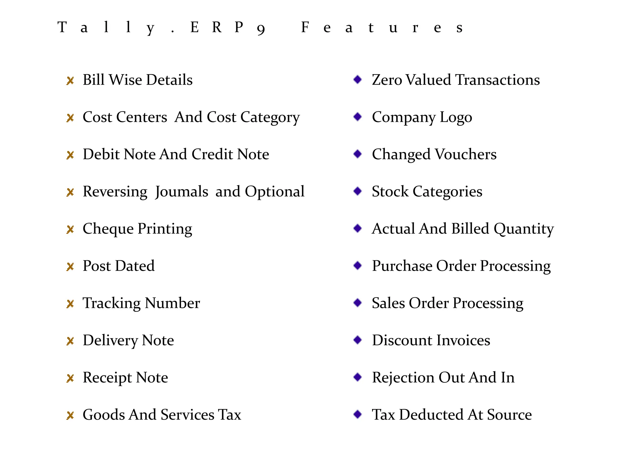 T a l l y . E R P 9 F e a t u r e s
Bill Wise Details
Cost Centers And Cost Category
Debit Note And Credit Note
Reversing Joumals and Optional
Cheque Printing
Post Dated
Tracking Number
Delivery Note
Receipt Note
Goods And Services Tax
Zero Valued Transactions
Company Logo
Changed Vouchers
Stock Categories
Actual And Billed Quantity
Purchase Order Processing
Sales Order Processing
Discount Invoices
Rejection Out And In
Tax Deducted At Source
 