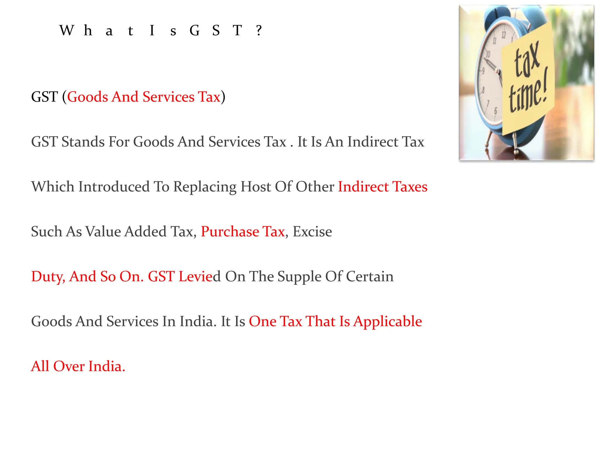 W h a t I s G S T ?
GST (Goods And Services Tax)
GST Stands For Goods And Services Tax . It Is An Indirect Tax
Which Introduced To Replacing Host Of Other Indirect Taxes
Such As Value Added Tax, Purchase Tax, Excise
Duty, And So On. GST Levied On The Supple Of Certain
Goods And Services In India. It Is One Tax That Is Applicable
All Over India.
 