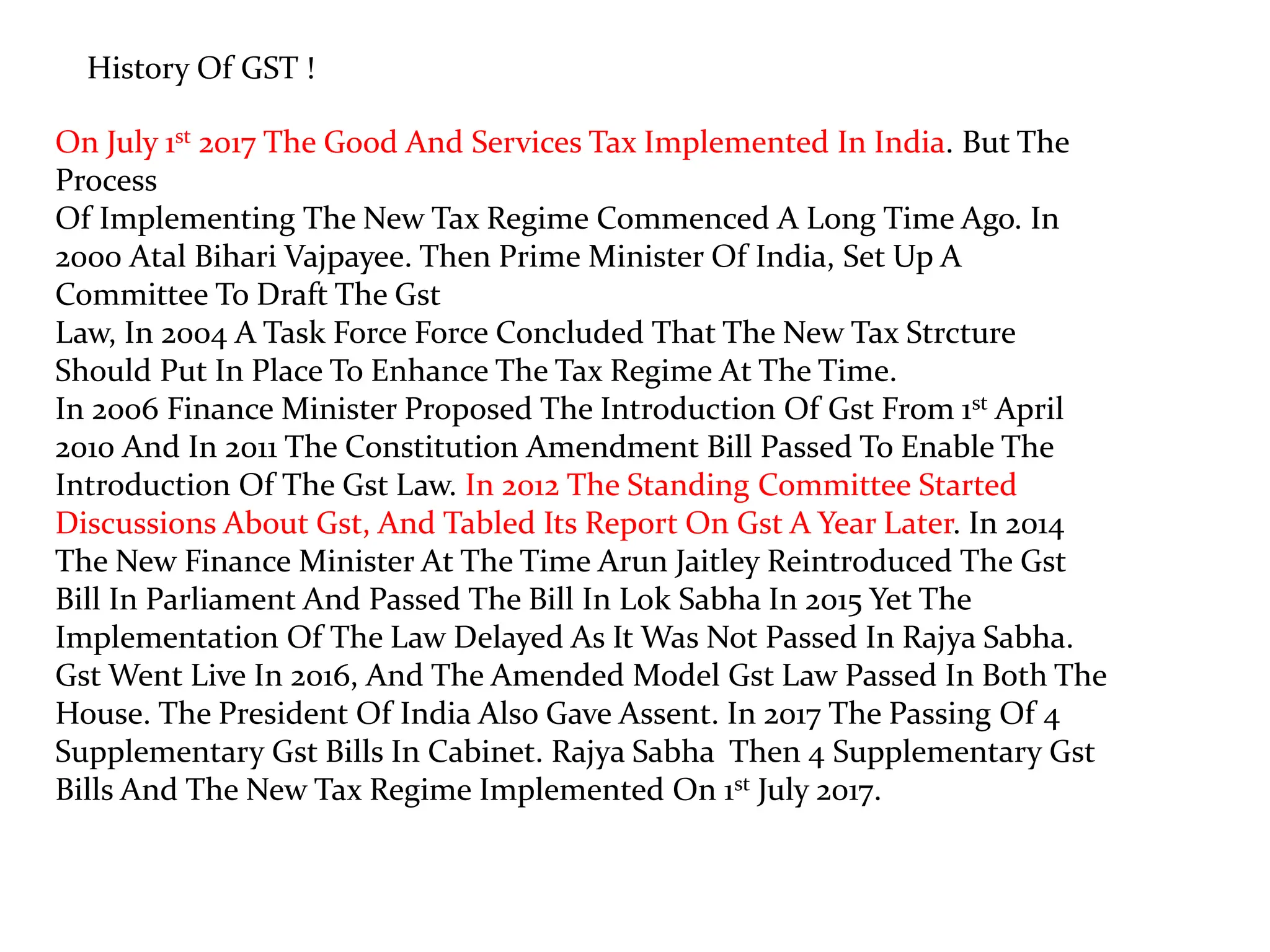 History Of GST !
On July 1st 2017 The Good And Services Tax Implemented In India. But The
Process
Of Implementing The New Tax Regime Commenced A Long Time Ago. In
2000 Atal Bihari Vajpayee. Then Prime Minister Of India, Set Up A
Committee To Draft The Gst
Law, In 2004 A Task Force Force Concluded That The New Tax Strcture
Should Put In Place To Enhance The Tax Regime At The Time.
In 2006 Finance Minister Proposed The Introduction Of Gst From 1st April
2010 And In 2011 The Constitution Amendment Bill Passed To Enable The
Introduction Of The Gst Law. In 2012 The Standing Committee Started
Discussions About Gst, And Tabled Its Report On Gst A Year Later. In 2014
The New Finance Minister At The Time Arun Jaitley Reintroduced The Gst
Bill In Parliament And Passed The Bill In Lok Sabha In 2015 Yet The
Implementation Of The Law Delayed As It Was Not Passed In Rajya Sabha.
Gst Went Live In 2016, And The Amended Model Gst Law Passed In Both The
House. The President Of India Also Gave Assent. In 2017 The Passing Of 4
Supplementary Gst Bills In Cabinet. Rajya Sabha Then 4 Supplementary Gst
Bills And The New Tax Regime Implemented On 1st July 2017.
 