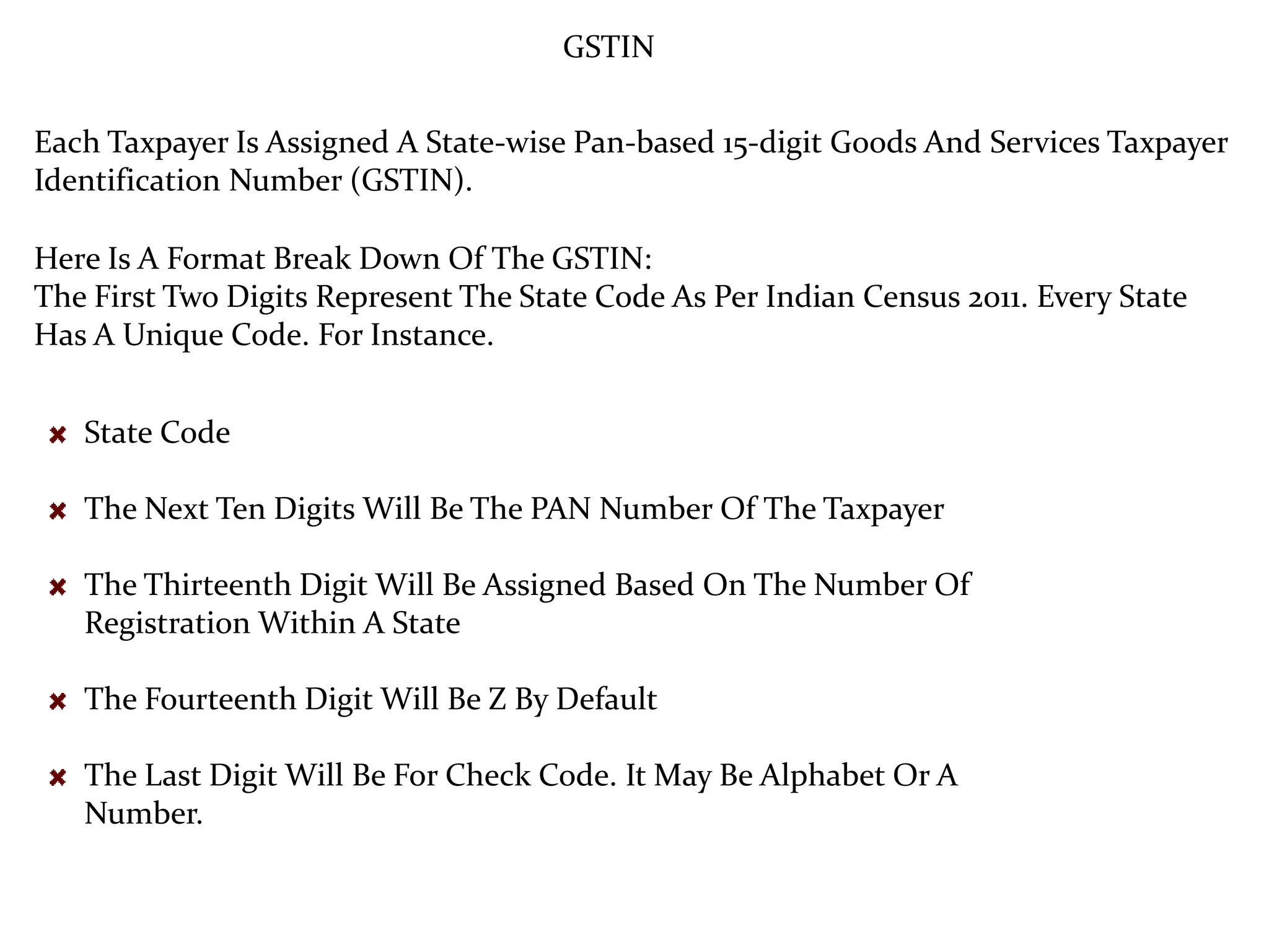 GSTIN
Each Taxpayer Is Assigned A State-wise Pan-based 15-digit Goods And Services Taxpayer
Identification Number (GSTIN).
Here Is A Format Break Down Of The GSTIN:
The First Two Digits Represent The State Code As Per Indian Census 2011. Every State
Has A Unique Code. For Instance.
State Code
The Next Ten Digits Will Be The PAN Number Of The Taxpayer
The Thirteenth Digit Will Be Assigned Based On The Number Of
Registration Within A State
The Fourteenth Digit Will Be Z By Default
The Last Digit Will Be For Check Code. It May Be Alphabet Or A
Number.
 