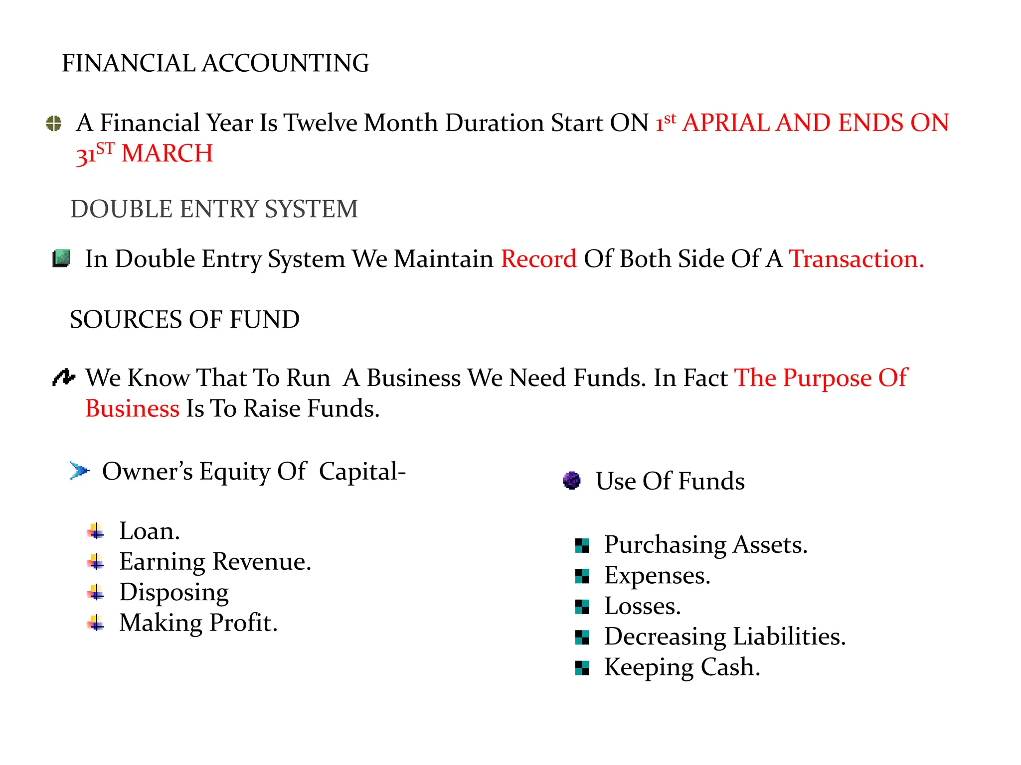 FINANCIAL ACCOUNTING
A Financial Year Is Twelve Month Duration Start ON 1st APRIAL AND ENDS ON
31ST MARCH
DOUBLE ENTRY SYSTEM
In Double Entry System We Maintain Record Of Both Side Of A Transaction.
SOURCES OF FUND
We Know That To Run A Business We Need Funds. In Fact The Purpose Of
Business Is To Raise Funds.
Owner’s Equity Of Capital-
Loan.
Earning Revenue.
Disposing
Making Profit.
Use Of Funds
Purchasing Assets.
Expenses.
Losses.
Decreasing Liabilities.
Keeping Cash.
 