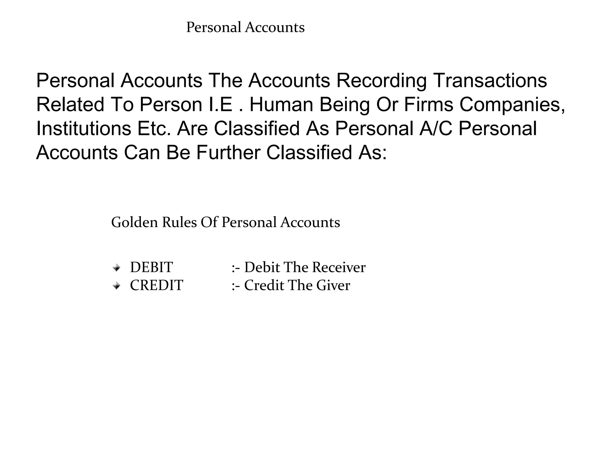 Personal Accounts
Personal Accounts The Accounts Recording Transactions
Related To Person I.E . Human Being Or Firms Companies,
Institutions Etc. Are Classified As Personal A/C Personal
Accounts Can Be Further Classified As:
Golden Rules Of Personal Accounts
DEBIT :- Debit The Receiver
CREDIT :- Credit The Giver
 