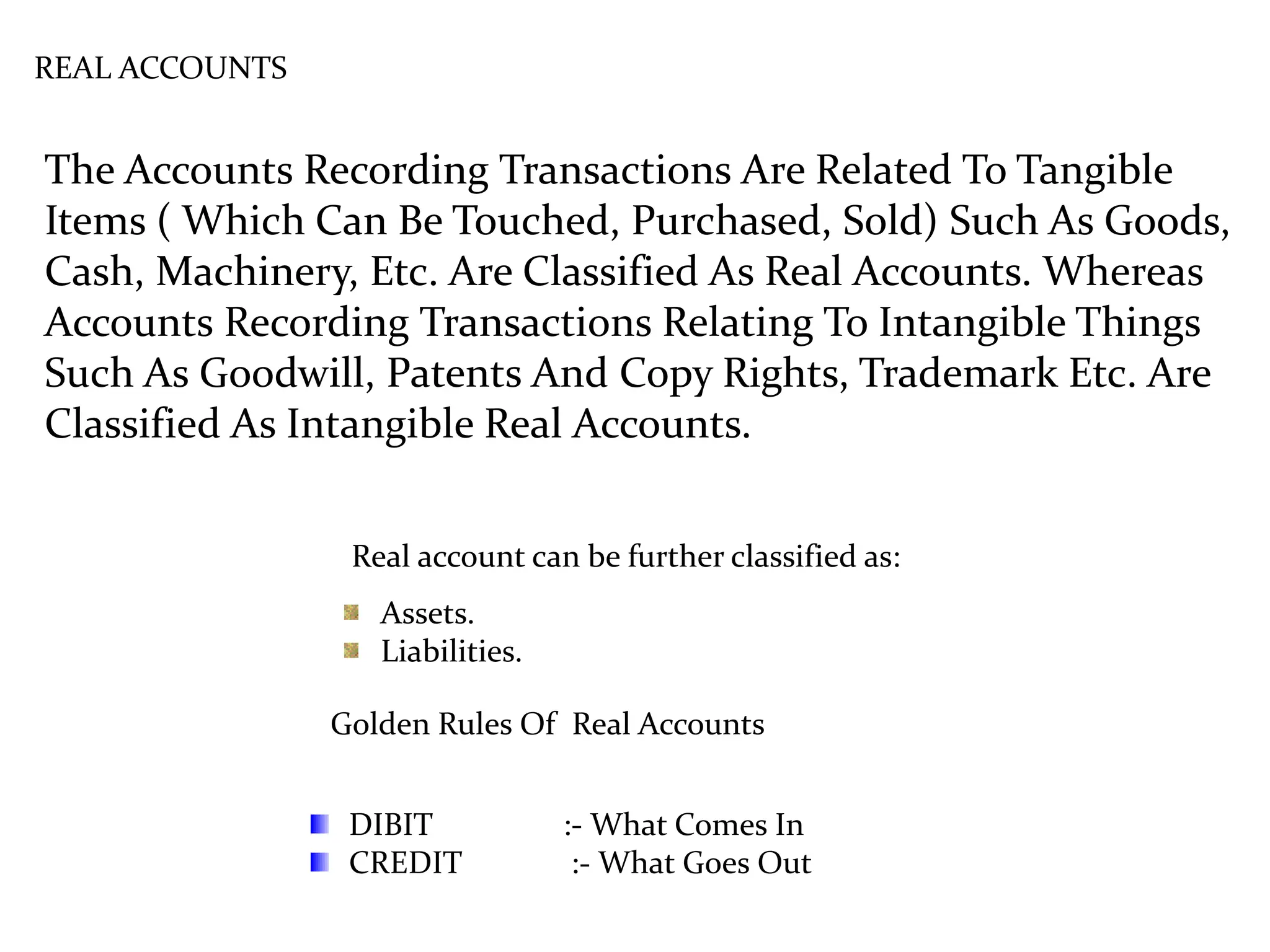 REAL ACCOUNTS
The Accounts Recording Transactions Are Related To Tangible
Items ( Which Can Be Touched, Purchased, Sold) Such As Goods,
Cash, Machinery, Etc. Are Classified As Real Accounts. Whereas
Accounts Recording Transactions Relating To Intangible Things
Such As Goodwill, Patents And Copy Rights, Trademark Etc. Are
Classified As Intangible Real Accounts.
Golden Rules Of Real Accounts
Real account can be further classified as:
Assets.
Liabilities.
DIBIT :- What Comes In
CREDIT :- What Goes Out
 