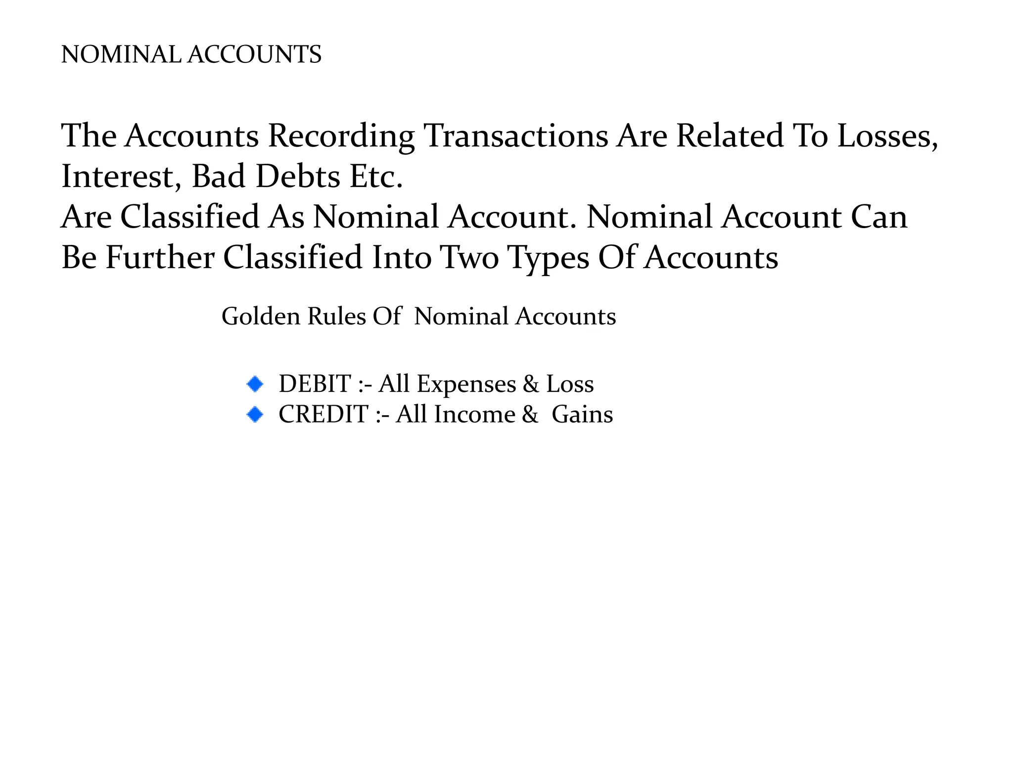 NOMINAL ACCOUNTS
The Accounts Recording Transactions Are Related To Losses,
Interest, Bad Debts Etc.
Are Classified As Nominal Account. Nominal Account Can
Be Further Classified Into Two Types Of Accounts
Golden Rules Of Nominal Accounts
DEBIT :- All Expenses & Loss
CREDIT :- All Income & Gains
 