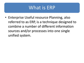 What is ERP
• Enterprise Useful resource Planning, also
referred to as ERP, is a technique designed to
combine a number of different information
sources and/or processes into one single
unified system.
 