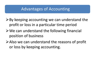 Advantages of Accounting
By keeping accounting we can understand the
profit or loss in a particular time period
We can understand the following financial
position of business
Also we can understand the reasons of profit
or loss by keeping accounting.
 