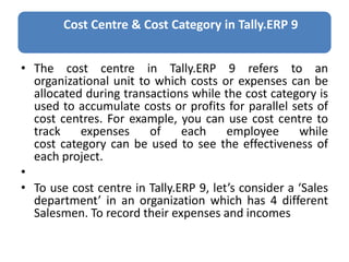 Cost Centre & Cost Category in Tally.ERP 9
• The cost centre in Tally.ERP 9 refers to an
organizational unit to which costs or expenses can be
allocated during transactions while the cost category is
used to accumulate costs or profits for parallel sets of
cost centres. For example, you can use cost centre to
track expenses of each employee while
cost category can be used to see the effectiveness of
each project.
•
• To use cost centre in Tally.ERP 9, let’s consider a ‘Sales
department’ in an organization which has 4 different
Salesmen. To record their expenses and incomes
 