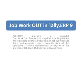 Job Work OUT in Tally.ERP 9
Tally.ERP9 provides a powerful
'Job Work Out’ feature that simplifies handling the Job
Work process. Users can now track all Job Worktransac
tions and generate reports instantly with all the
applicable statutory requirements. InTally.ERP 9, the
process of Job Work Out has the following steps:
 