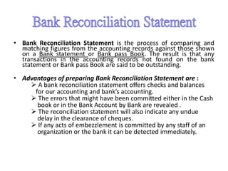 • Bank Reconciliation Statement is the process of comparing and
matching figures from the accounting records against those shown
on a Bank statement or Bank pass Book. The result is that any
transactions in the accounting records not found on the bank
statement or Bank pass Book are said to be outstanding.
• Advantages of preparing Bank Reconciliation Statement are :
 A bank reconciliation statement offers checks and balances
for our accounting and bank’s accounting.
 The errors that might have been committed either in the Cash
book or in the Bank Account by Bank are revealed .
 The reconciliation statement will also indicate any undue
delay in the clearance of cheques.
 If any acts of embezzlement is committed by any staff of an
organization or the bank it can be detected immediately.
 