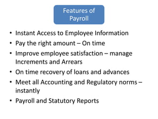 Features of
Payroll
• Instant Access to Employee Information
• Pay the right amount – On time
• Improve employee satisfaction – manage
Increments and Arrears
• On time recovery of loans and advances
• Meet all Accounting and Regulatory norms –
instantly
• Payroll and Statutory Reports
 