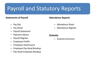 Payroll and Statutory Reports
Statements of Payroll
– Pay Slip
– Pay Sheet
– Payroll Statement
– Payment Advice
– Payroll Register
– Employee Profile
– Employee Head Count
– Employee Pay Head Breakup
– Pay Head Employee Breakup
Attendance Reports
– Attendance Sheet
– Attendance Register
Gratuity
– Gratuity Summary
 