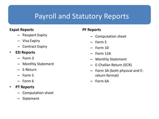 Payroll and Statutory Reports
Expat Reports
– Passport Expiry
– Visa Expiry
– Contract Expiry
• ESI Reports
– Form 3
– Monthly Statement
– E-Return
– Form 5
– Form 6
• PT Reports
– Computation sheet
– Statement
PF Reports
– Computation sheet
– Form 5
– Form 10
– Form 12A
– Monthly Statement
– E-Challan Return (ECR)
– Form 3A (both physical and E-
return format)
– Form 6A
 