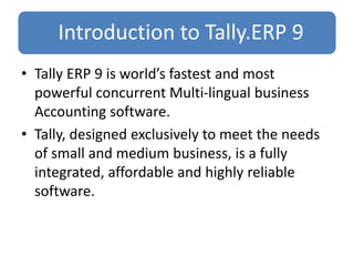 Introduction to Tally.ERP 9
• Tally ERP 9 is world’s fastest and most
powerful concurrent Multi-lingual business
Accounting software.
• Tally, designed exclusively to meet the needs
of small and medium business, is a fully
integrated, affordable and highly reliable
software.
 