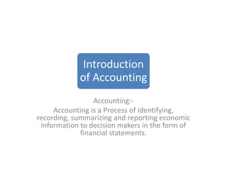 Introduction
of Accounting
Accounting:-
Accounting is a Process of identifying,
recording, summarizing and reporting economic
information to decision makers in the form of
financial statements.
 