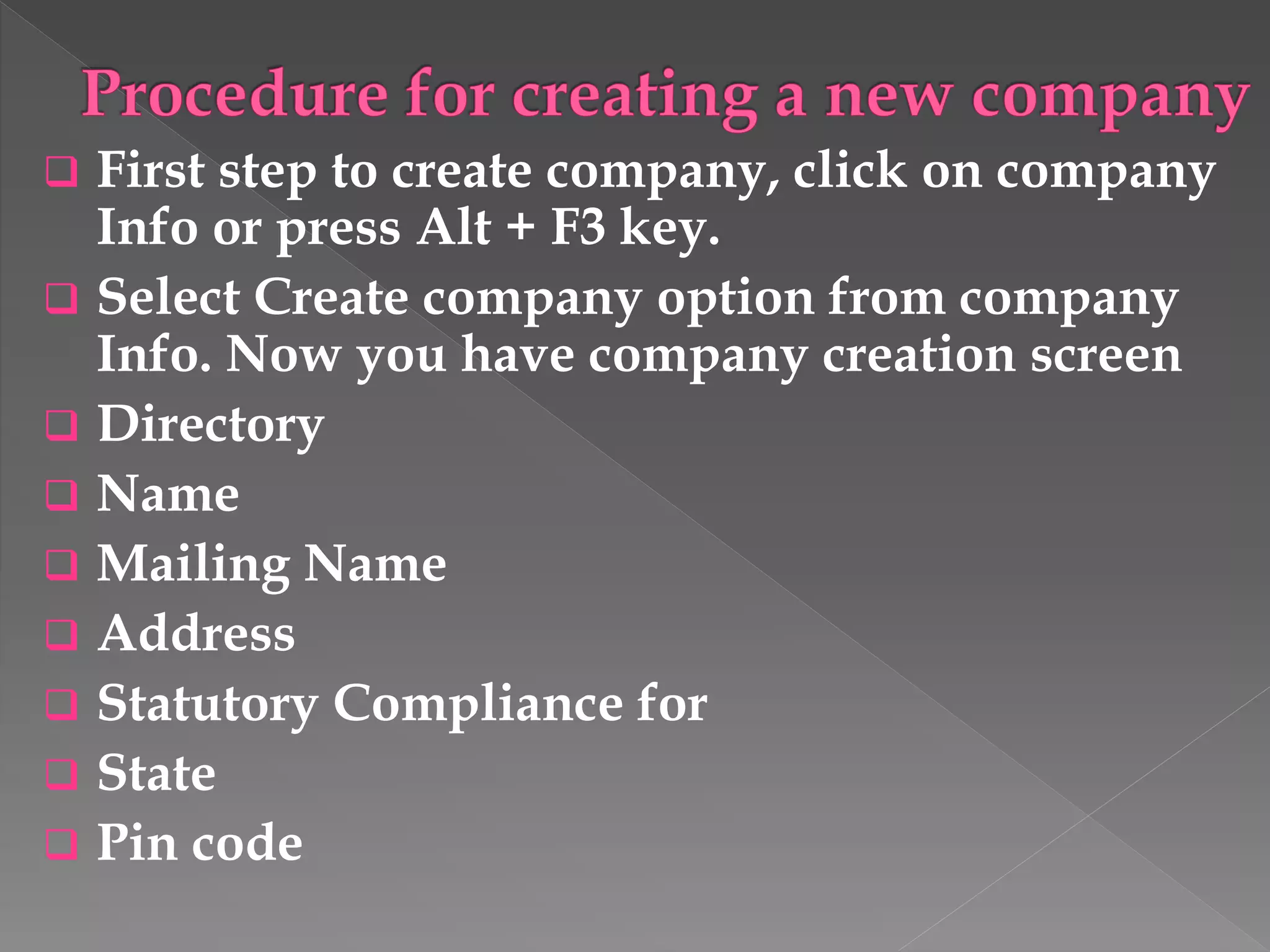  First step to create company, click on company
Info or press Alt + F3 key.
 Select Create company option from company
Info. Now you have company creation screen
 Directory
 Name
 Mailing Name
 Address
 Statutory Compliance for
 State
 Pin code
 