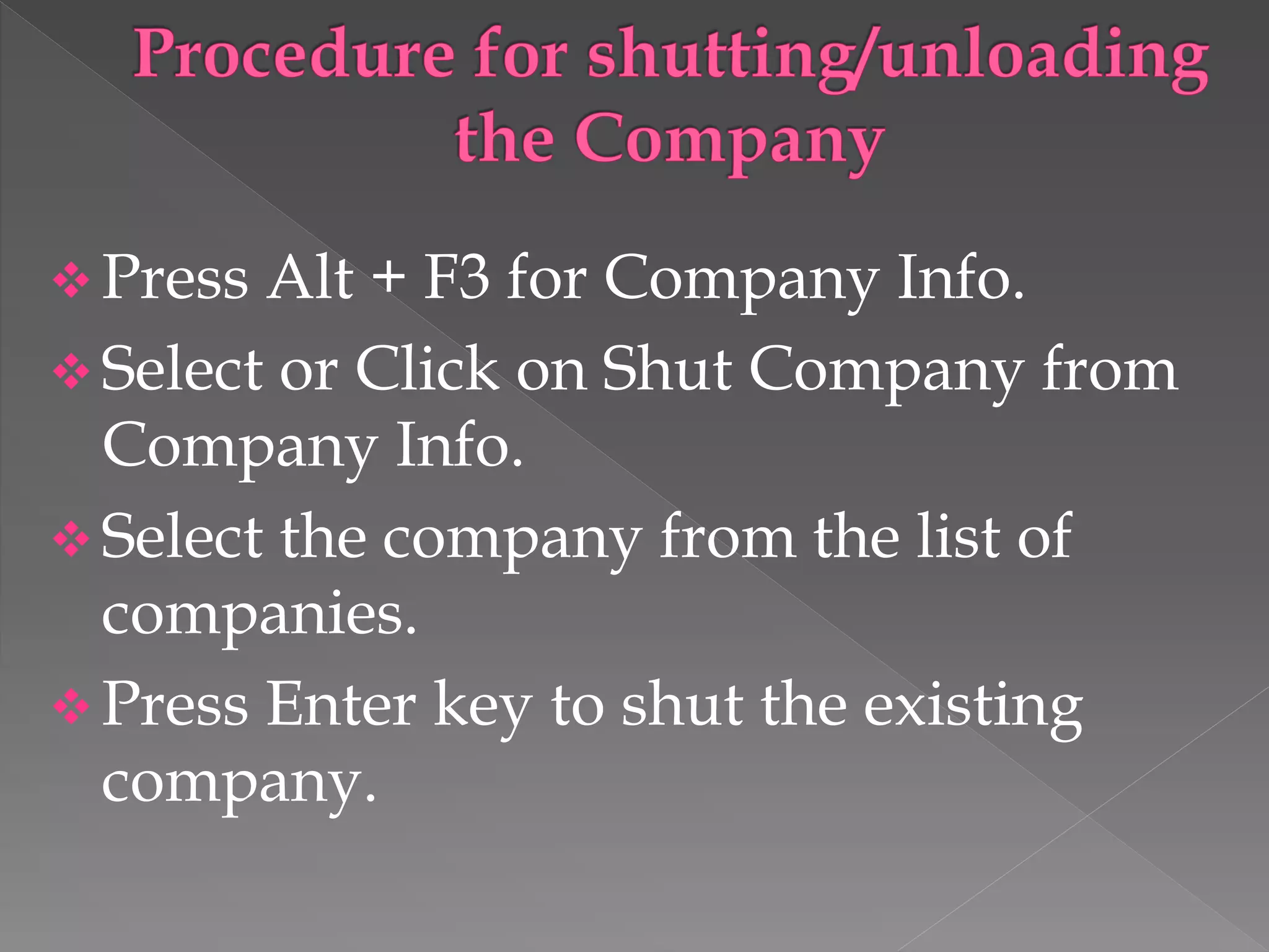  Press Alt + F3 for Company Info.
 Select or Click on Shut Company from
Company Info.
 Select the company from the list of
companies.
 Press Enter key to shut the existing
company.
 