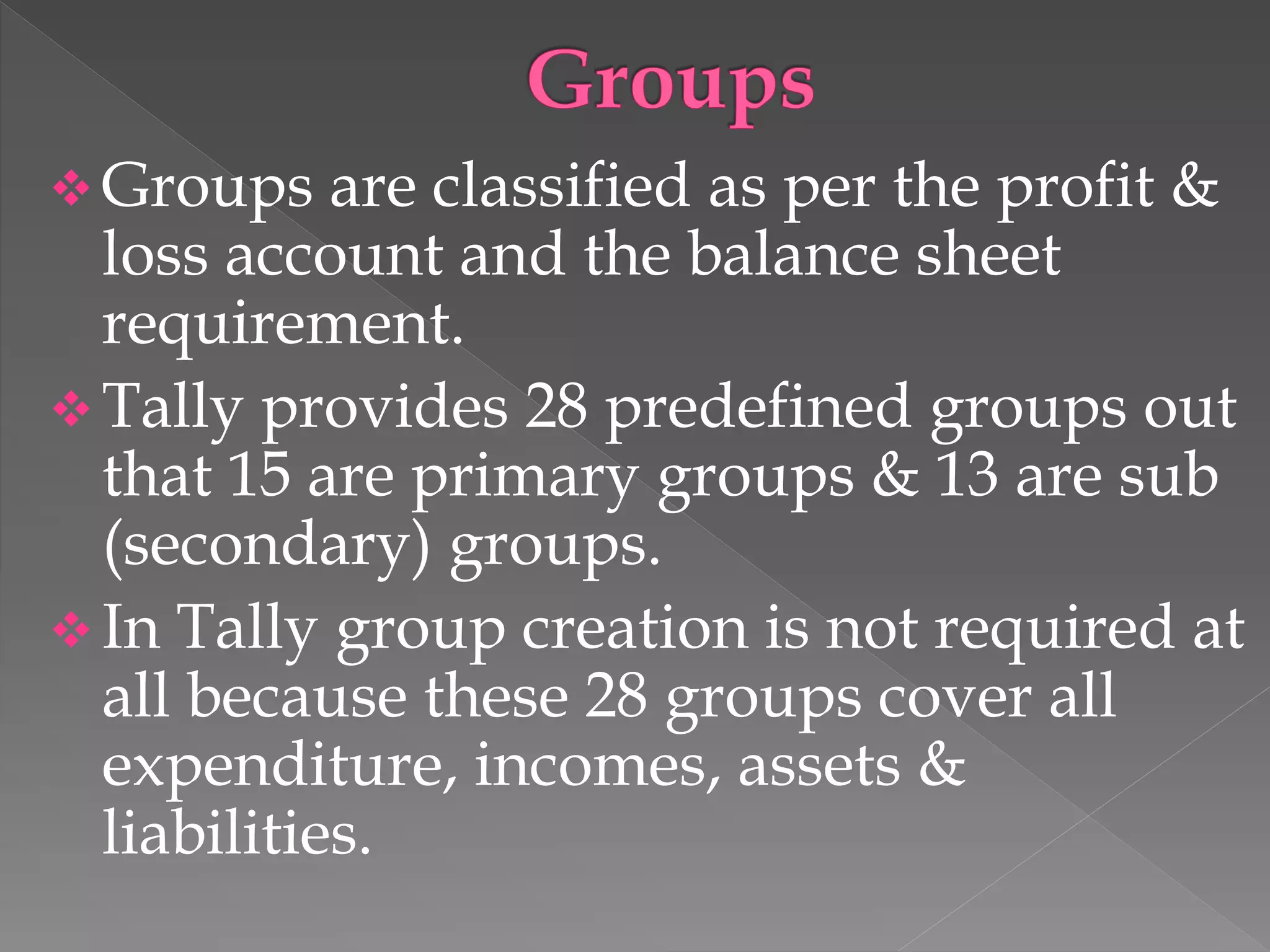  Groups are classified as per the profit &
loss account and the balance sheet
requirement.
 Tally provides 28 predefined groups out
that 15 are primary groups & 13 are sub
(secondary) groups.
 In Tally group creation is not required at
all because these 28 groups cover all
expenditure, incomes, assets &
liabilities.
 