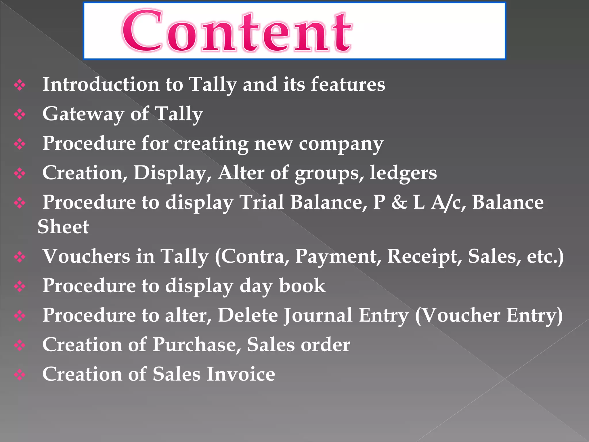  Introduction to Tally and its features
 Gateway of Tally
 Procedure for creating new company
 Creation, Display, Alter of groups, ledgers
 Procedure to display Trial Balance, P & L A/c, Balance
Sheet
 Vouchers in Tally (Contra, Payment, Receipt, Sales, etc.)
 Procedure to display day book
 Procedure to alter, Delete Journal Entry (Voucher Entry)
 Creation of Purchase, Sales order
 Creation of Sales Invoice
 