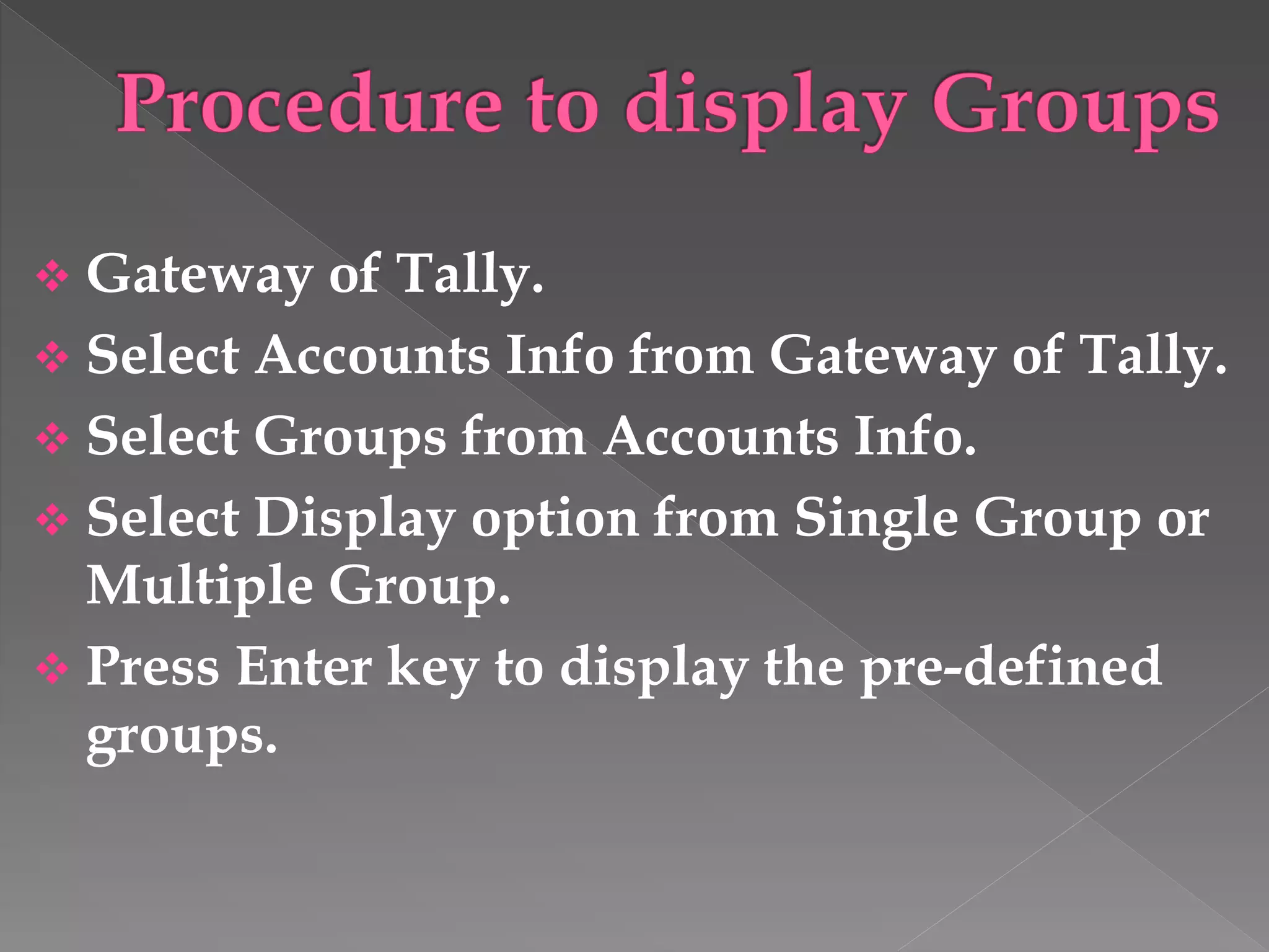  Gateway of Tally.
 Select Accounts Info from Gateway of Tally.
 Select Groups from Accounts Info.
 Select Display option from Single Group or
Multiple Group.
 Press Enter key to display the pre-defined
groups.
 